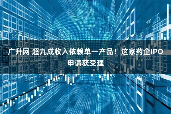 广升网 超九成收入依赖单一产品！这家药企IPO申请获受理